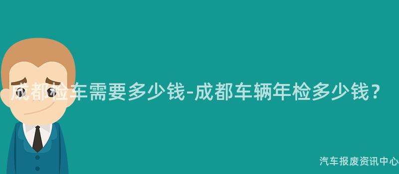 成都检车需要多少钱-成都车辆年检多少钱？