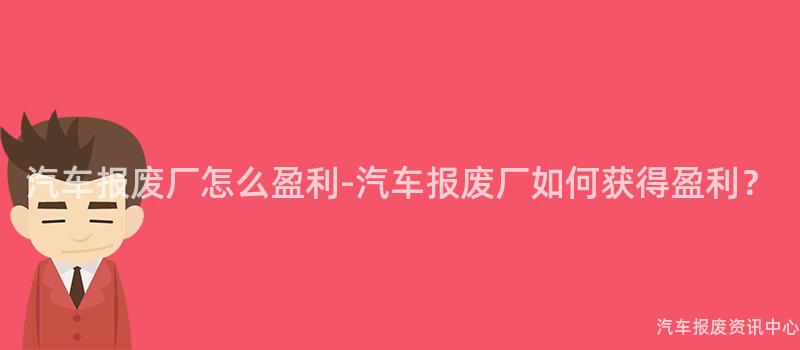 汽车报废厂怎么盈利-汽车报废厂如何获得盈利？