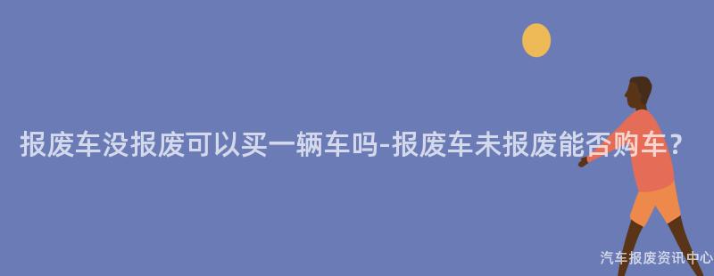 报废车没报废可以买一辆车吗-报废车未报废能否购车？