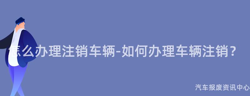 怎么办理注销车辆-如何办理车辆注销？