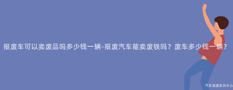 报废车可以卖废品吗多少钱一辆-报废汽车能卖废铁吗？废车多少钱一辆？