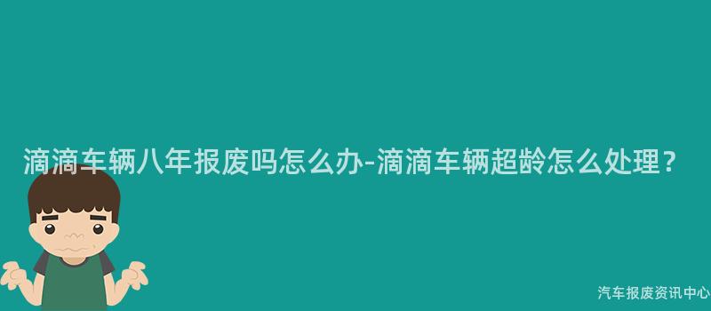 滴滴车辆八年报废吗怎么办-滴滴车辆超龄怎么处理？