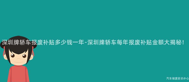 深圳牌轿车报废补贴多少钱一年-深圳牌轿车每年报废补贴金额大揭秘！