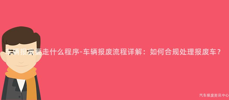 车辆报废要走什么程序-车辆报废流程详解：如何合规处理报废车？