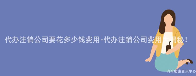 代办注销公司要花多少钱费用-代办注销公司费用大揭秘！
