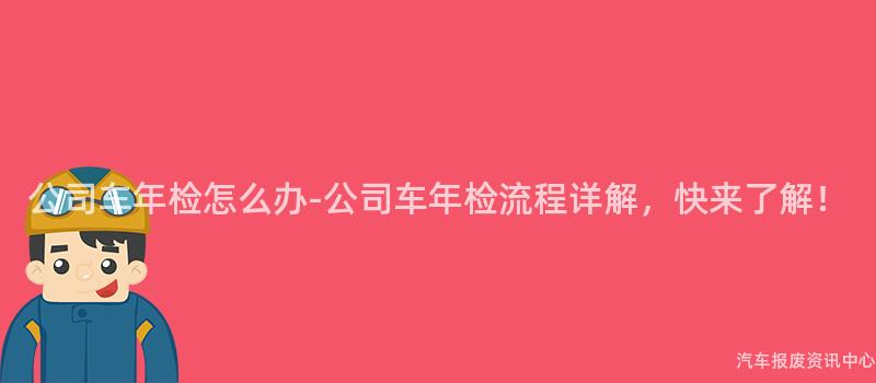 公司车年检怎么办-公司车年检流程详解，快来了解！