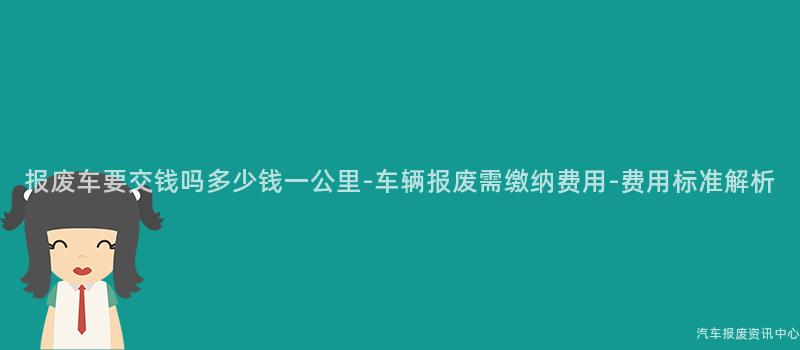 报废车要交钱吗多少钱一公里-车辆报废需缴纳费用-费用标准解析