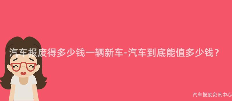 汽车报废得多少钱一辆新车-汽车到底能值多少钱？