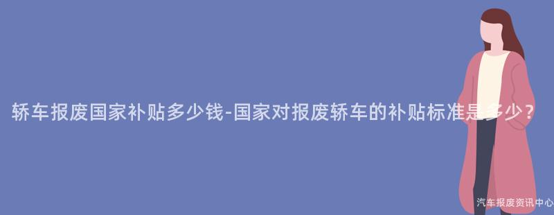 轿车报废国家补贴多少钱-国家对报废轿车的补贴标准是多少？