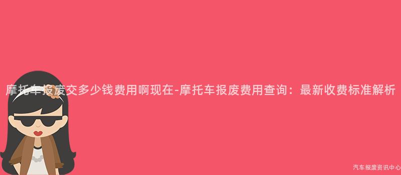 摩托车报废交多少钱费用啊现在-摩托车报废费用查询：最新收费标准解析