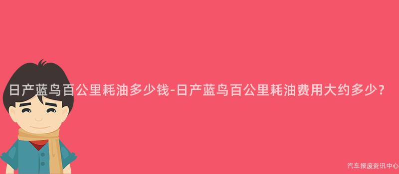 日产蓝鸟百公里耗油多少钱-日产蓝鸟百公里耗油费用大约多少？