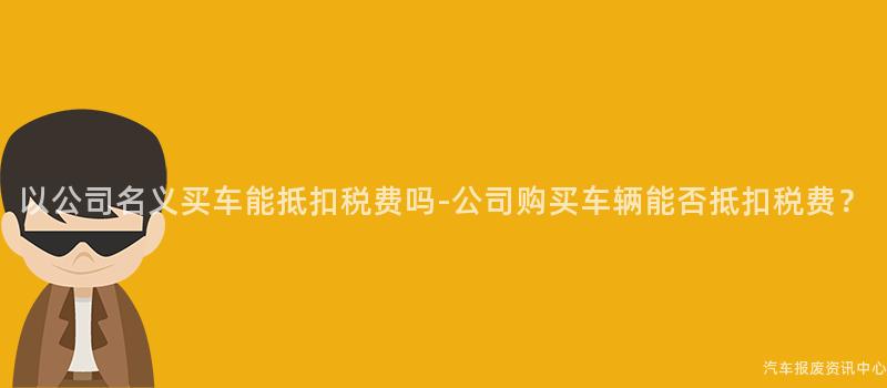 以公司名义买车能抵扣税费吗-公司购买车辆能否抵扣税费？