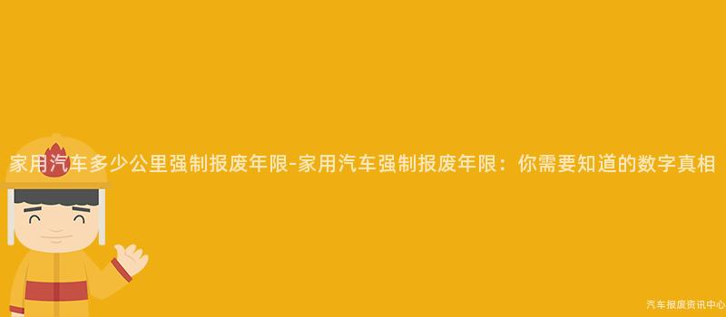 家用汽车多少公里强制报废年限-家用汽车强制报废年限：你需要知道的数字真相