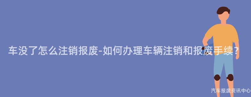 车没了怎么注销报废-如何办理车辆注销和报废手续？