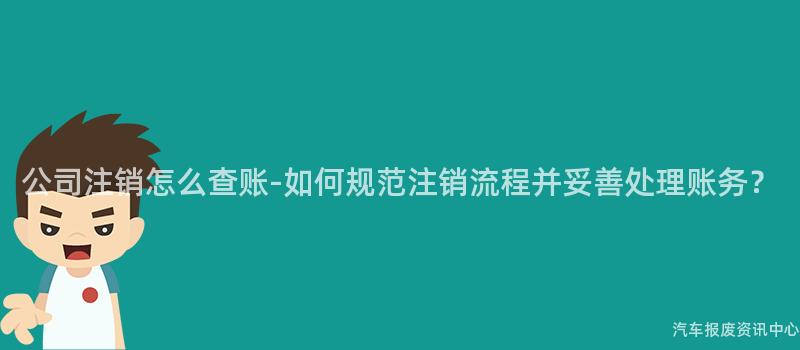 公司注销怎么查账-如何规范注销流程并妥善处理账务？