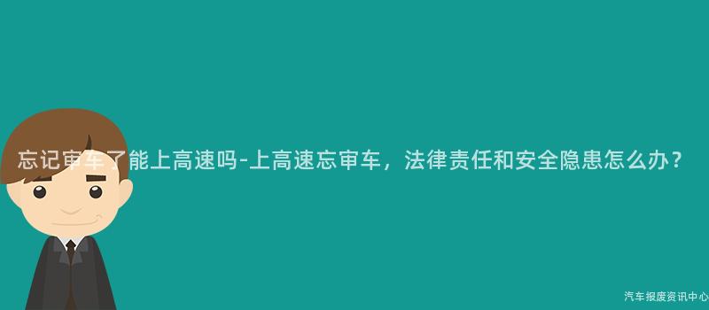 忘记审车了能上高速吗-上高速忘审车，法律责任和安全隐患怎么办？