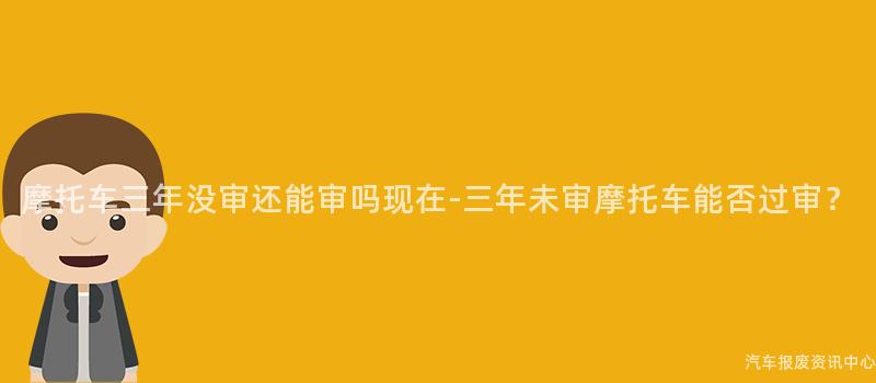 摩托车三年没审还能审吗现在-三年未审摩托车能否过审？