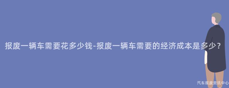 报废一辆车需要花多少钱-报废一辆车需要的经济成本是多少？