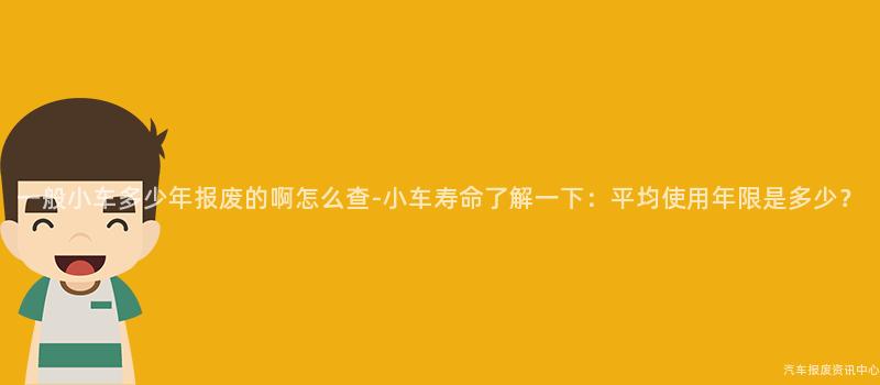 一般小车多少年报废的啊怎么查-小车寿命了解一下：平均使用年限是多少？