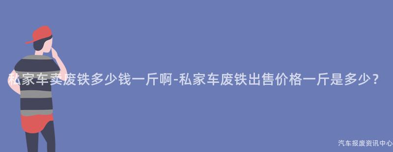 私家车卖废铁多少钱一斤啊-私家车废铁出售价格一斤是多少？