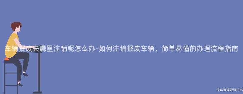 车辆报废去哪里注销呢怎么办-如何注销报废车辆，简单易懂的办理流程指南