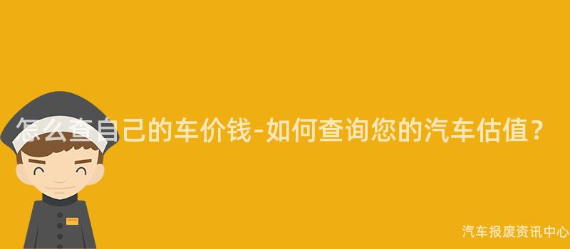 怎么查自己的车价钱-如何查询您的汽车估值？