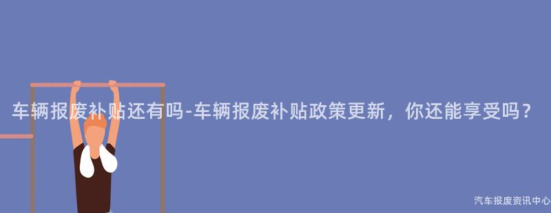车辆报废补贴还有吗-车辆报废补贴政策更新，你还能享受吗？