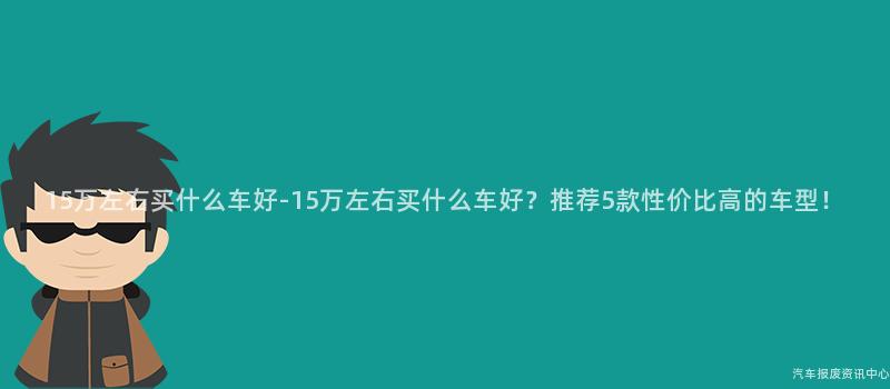 15万左右买什么车好-15万左右买什么车好？推荐5款性价比高的车型！