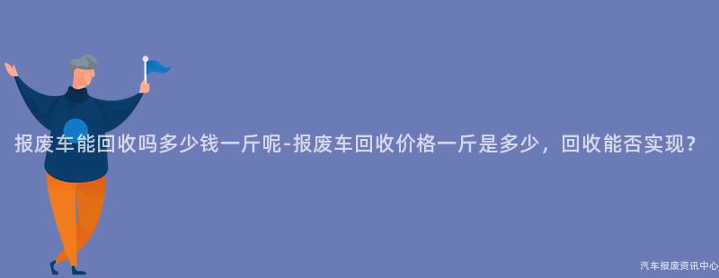 报废车能回收吗多少钱一斤呢-报废车回收价格一斤是多少，回收能否实现？