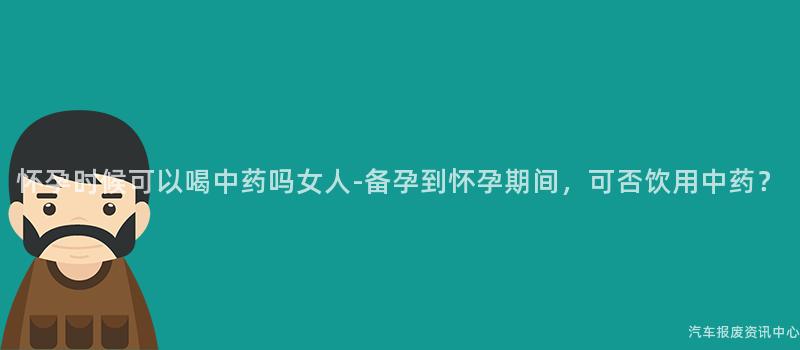 怀孕时候可以喝中药吗女人-备孕到怀孕期间，可否饮用中药？