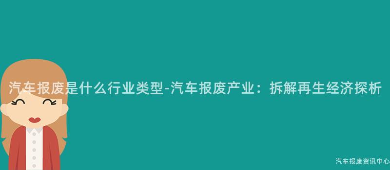 汽车报废是什么行业类型-汽车报废产业：拆解再生经济探析
