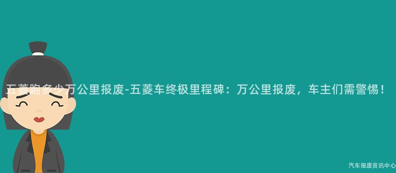 五菱跑多少万公里报废-五菱车终极里程碑：万公里报废，车主们需警惕！