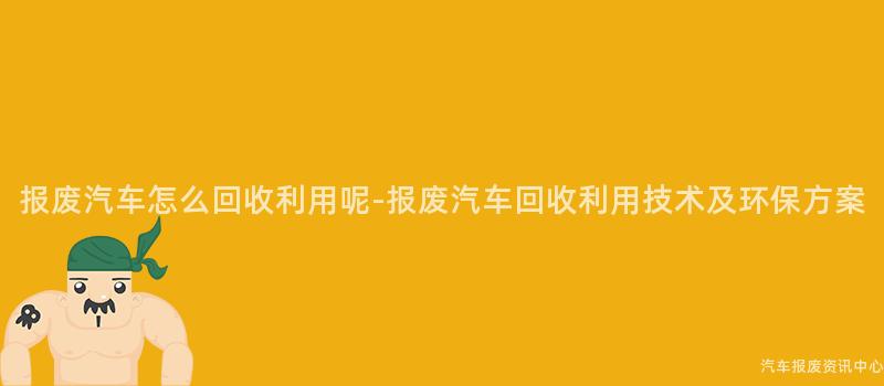 报废汽车怎么回收利用呢-报废汽车回收利用技术及环保方案