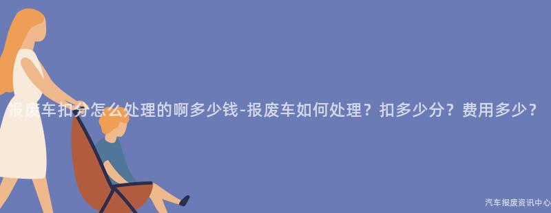 报废车扣分怎么处理的啊多少钱-报废车如何处理？扣多少分？费用多少？