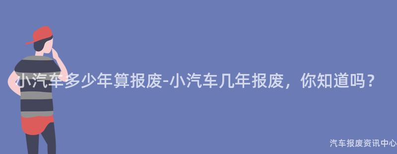 小汽车多少年算报废-小汽车几年报废，你知道吗？