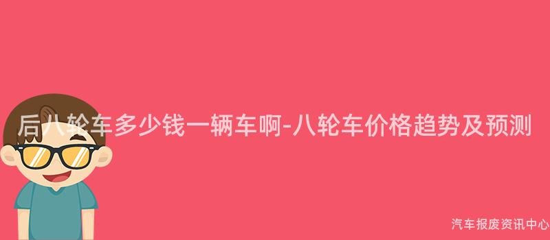 后八轮车多少钱一辆车啊-八轮车价格趋势及预测