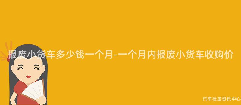 报废小货车多少钱一个月-一个月内报废小货车收购价