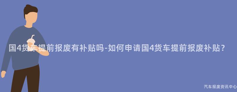 国4货车提前报废有补贴吗-如何申请国4货车提前报废补贴？