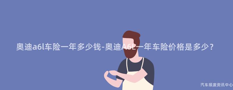 奥迪a6l车险一年多少钱-奥迪A6L一年车险价格是多少？