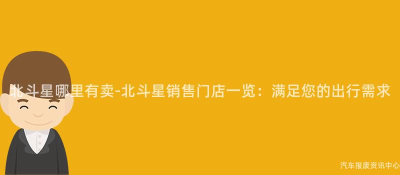 北斗星哪里有卖-北斗星销售门店一览：满足您的出行需求