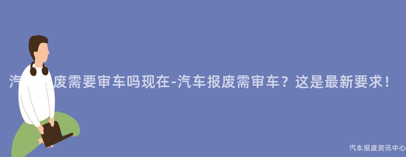 汽车报废需要审车吗现在-汽车报废需审车？这是最新要求！