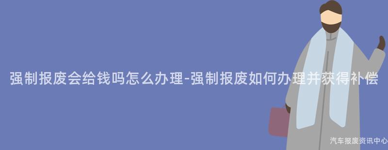 强制报废会给钱吗怎么办理-强制报废如何办理并获得补偿
