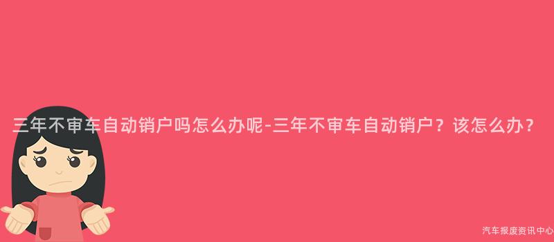 三年不审车自动销户吗怎么办呢-三年不审车自动销户？该怎么办？