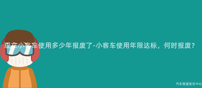 现在小客车使用多少年报废了-小客车使用年限达标，何时报废？