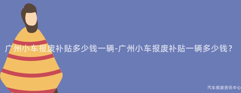 广州小车报废补贴多少钱一辆-广州小车报废补贴一辆多少钱？