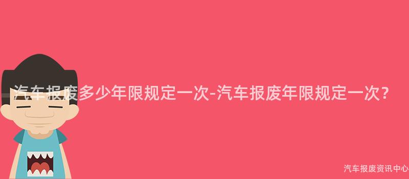 汽车报废多少年限规定一次-汽车报废年限规定一次？