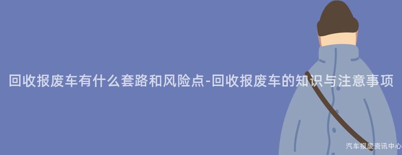 回收报废车有什么套路和风险点-回收报废车的知识与注意事项