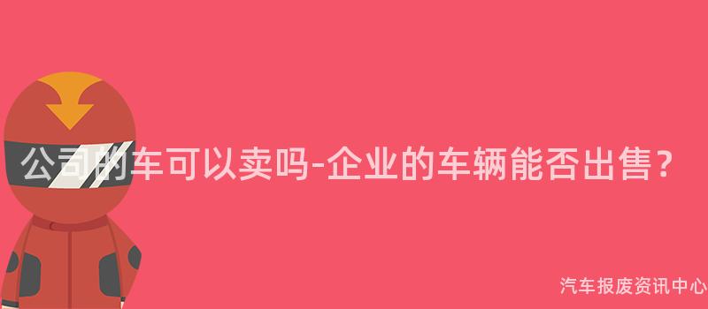公司的车可以卖吗-企业的车辆能否出售？