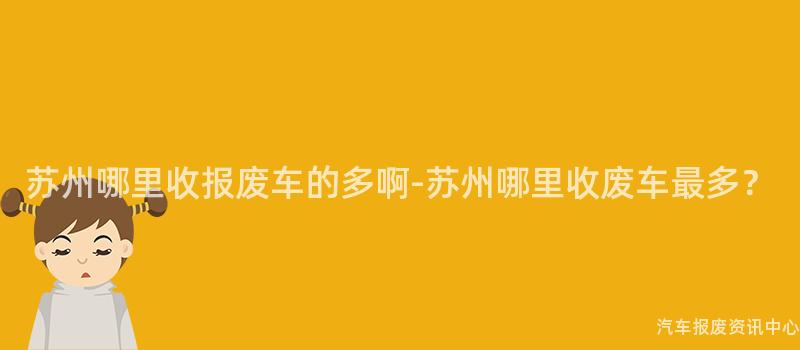 苏州哪里收报废车的多啊-苏州哪里收废车最多？