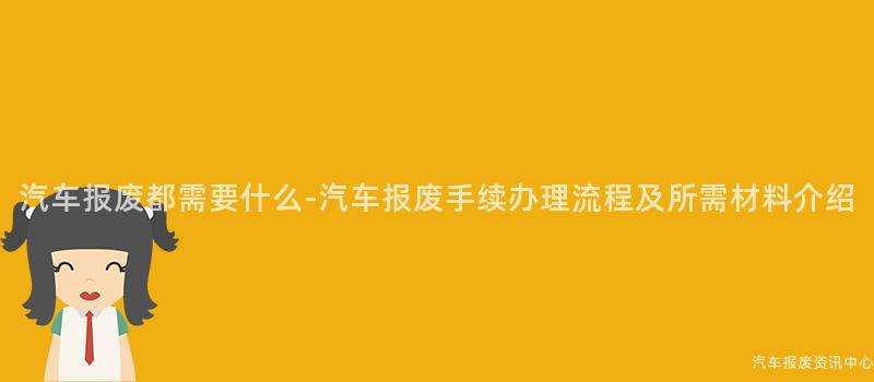 汽车报废都需要什么-汽车报废手续办理流程及所需材料介绍